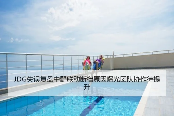 JDG失误复盘中野联动断档原因曝光团队协作待提升