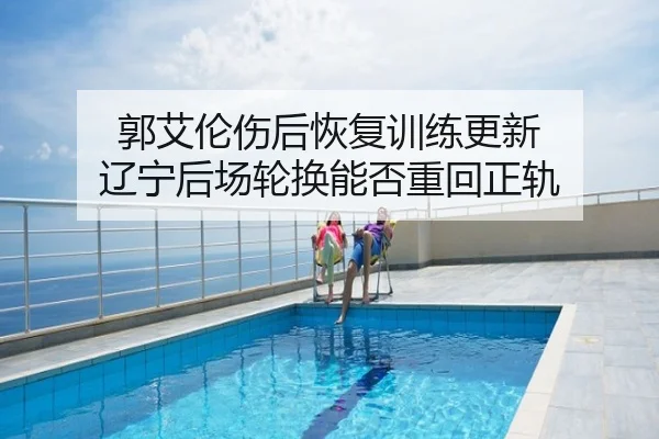 郭艾伦伤后恢复训练更新 辽宁后场轮换能否重回正轨