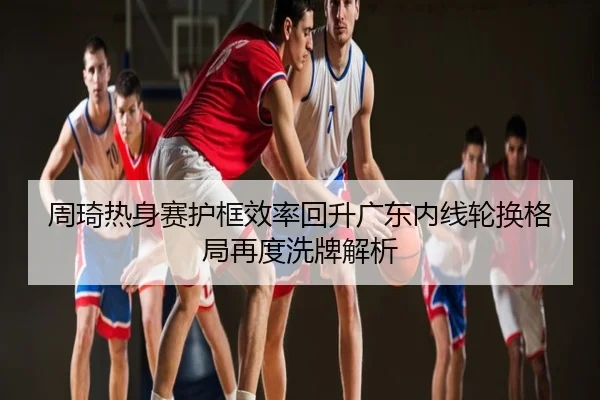 周琦热身赛护框效率回升广东内线轮换格局再度洗牌解析